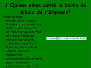 1.Quines eines conté la barra de dibuix de l'Impress? Conté les eines de:selecció,rectangle.el-lipse,text,curva,connectors,linies i fletxes,objectes 3d,formes bàsiques,formes de símbols,fletxes de bloqueig,diagrames de fluxe,trucades,estels i banderes,punts,punts de adhesió,Galeria de Fontwork,de arxiu,insertar,girar,aliniar,disposició,animació personalitzada,interacció. 