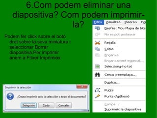 6.Com podem eliminar una diapositiva? Com podem imprimir-la? Podem fer click sobre el botó dret sobre la seva miniatura i seleccionar Borrar diapositiva.Per imprimir anem a Fitxer Imprimiex  