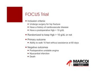 FOCUS Trial
 Inclusion criteria:
 Undergo surgery for hip fracture
 Have a history of cardiovascular disease
 Have a postoperative Hgb < 10 g/dL
 Randomized to keep Hgb > 10 g/dL or not
 Primary outcome
 Ability to walk 10 feet without assistance at 60 days
 Negative outcomes
 Postoperative unstable angina
 Myocardial infarction
 Death
 