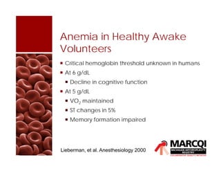 Anemia in Healthy Awake
Volunteers
 Critical hemoglobin threshold unknown in humans
 At 6 g/dL
 Decline in cognitive function
 At 5 g/dL
 VO2 maintained
 ST changes in 5%
 Memory formation impaired
Lieberman, et al. Anesthesiology 2000
 