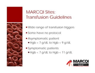 MARCQI Sites:
Transfusion Guidelines
 Wide range of transfusion triggers
 Some have no protocol
 Asymptomatic patient
 Hgb < 7 g/dL to Hgb < 9 g/dL
 Symptomatic patients
 Hgb < 7 g/dL to Hgb < 11 g/dL
 