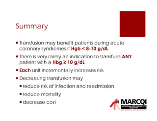 Summary
 Transfusion may benefit patients during acute
coronary syndromes if Hgb < 8-10 g/dL
 There is very rarely an indication to transfuse ANY
patient with a Hbg ≥ 10 g/dL
 Each unit incrementally increases risk
 Decreasing transfusion may
 reduce risk of infection and readmission
 reduce mortality
 decrease cost
 