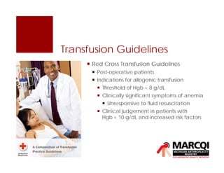 Transfusion Guidelines
 Red Cross Transfusion Guidelines
 Post-operative patients
 Indications for allogenic transfusion
 Threshold of Hgb < 8 g/dL
 Clinically significant symptoms of anemia
 Unresponsive to fluid resuscitation
 Clinical judgement in patients with
Hgb < 10 g/dL and increased risk factors
 