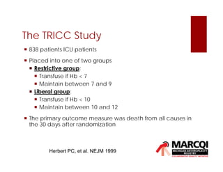 The TRICC Study
Herbert PC, et al. NEJM 1999
 838 patients ICU patients
 Placed into one of two groups
 Restrictive group:
 Transfuse if Hb < 7
 Maintain between 7 and 9
 Liberal group:
 Transfuse if Hb < 10
 Maintain between 10 and 12
 The primary outcome measure was death from all causes in
the 30 days after randomization
 