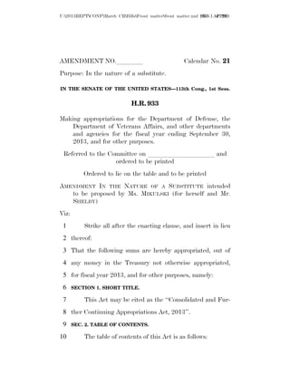 U:2013REPTCONFMarch CRBillsFront matterfront matter.xml SEN.1 APPRO.
                                                              [file  of 29]




AMENDMENT NO.llll                                     Calendar No. 21
Purpose: In the nature of a substitute.

IN THE SENATE OF THE UNITED STATES—113th Cong., 1st Sess.


                               H.R. 933

Making appropriations for the Department of Defense, the
    Department of Veterans Affairs, and other departments
    and agencies for the fiscal year ending September 30,
    2013, and for other purposes.
 Referred to the Committee on llllllllll and
                   ordered to be printed
           Ordered to lie on the table and to be printed
AMENDMENT IN THE NATURE OF A SUBSTITUTE intended
   to be proposed by Ms. MIKULSKI (for herself and Mr.
   SHELBY)
Viz:
 1         Strike all after the enacting clause, and insert in lieu
 2 thereof:
 3 That the following sums are hereby appropriated, out of
 4 any money in the Treasury not otherwise appropriated,
 5 for fiscal year 2013, and for other purposes, namely:
 6     SECTION 1. SHORT TITLE.

 7         This Act may be cited as the ‘‘Consolidated and Fur-
 8 ther Continuing Appropriations Act, 2013’’.
 9     SEC. 2. TABLE OF CONTENTS.

10         The table of contents of this Act is as follows:
 