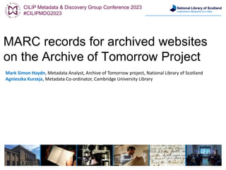 National Library of Scotland
Leabharlann Nàiseanta na h-Alba
MARC records for archived websites
on the Archive of Tomorrow Project
Mark Simon Haydn, Metadata Analyst, Archive of Tomorrow project, National Library of Scotland
Agnieszka Kurzeja, Metadata Co-ordinator, Cambridge University Library
CILIP Metadata & Discovery Group Conference 2023
#CILIPMDG2023
 