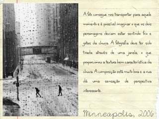A foto consegue nos transportar para aquele
momento e é possível imaginar o que os dois
personagens deviam estar sentindo: frio e
gotas da chuva. A fotografia deve ter sido
tirada através de uma janela, o que
proporcionou a textura bem característica da
chuva. A composição está muito boa e a rua
dá uma sensação de perspectiva
interessante.


Minneapolis, 2006
 