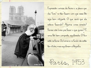 Expressão curiosa da freira e a placa que
diz “livre” no táxi fazem com que essa foto
seja bem intrigante. O que será que ela
estava fazendo? Alguma coisa errada?
Freiras são livres pra fazer o que quiser? É
uma foto bem composta, equilibrada. O foco
está na freira. Os homens no fundo não estão
tão nítidos, mas equilibram a fotografia.


 Paris, 1953
 
