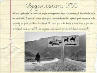 Afeganistan, 1955
Foto bem equilibrada. Se tivesse só as placas em primeiro plano, sem o homem de bicicleta não seria
tão impactante. A placa é curiosa: será que o caminho da direita é apenas para animais e o da
esquerda só para veículos e bicicletas? Ou será que o da direita é mais longo, e por isso é
simbolizado pelos animais? E o da esquerda mais rápido e por isso simbolizado pelo carro?
 