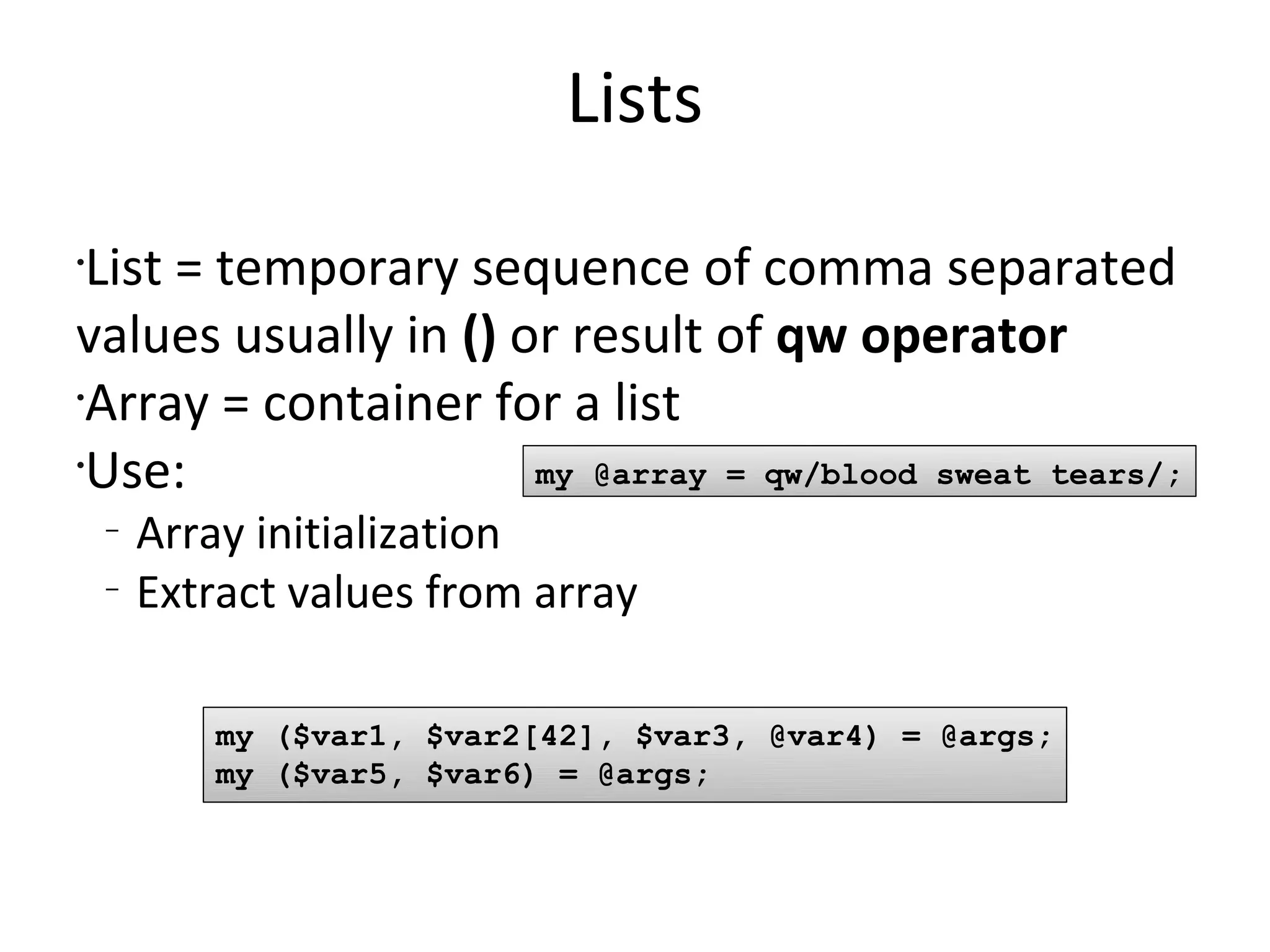 ListsList = temporary sequence of comma separated values usually in () or result of qw operatorArray = container for a listUse:Array initializationExtract values from arraymy @array = qw/blood sweat tears/;my ($var1, $var2[42], $var3, @var4) = @args;my ($var5, $var6) = @args;