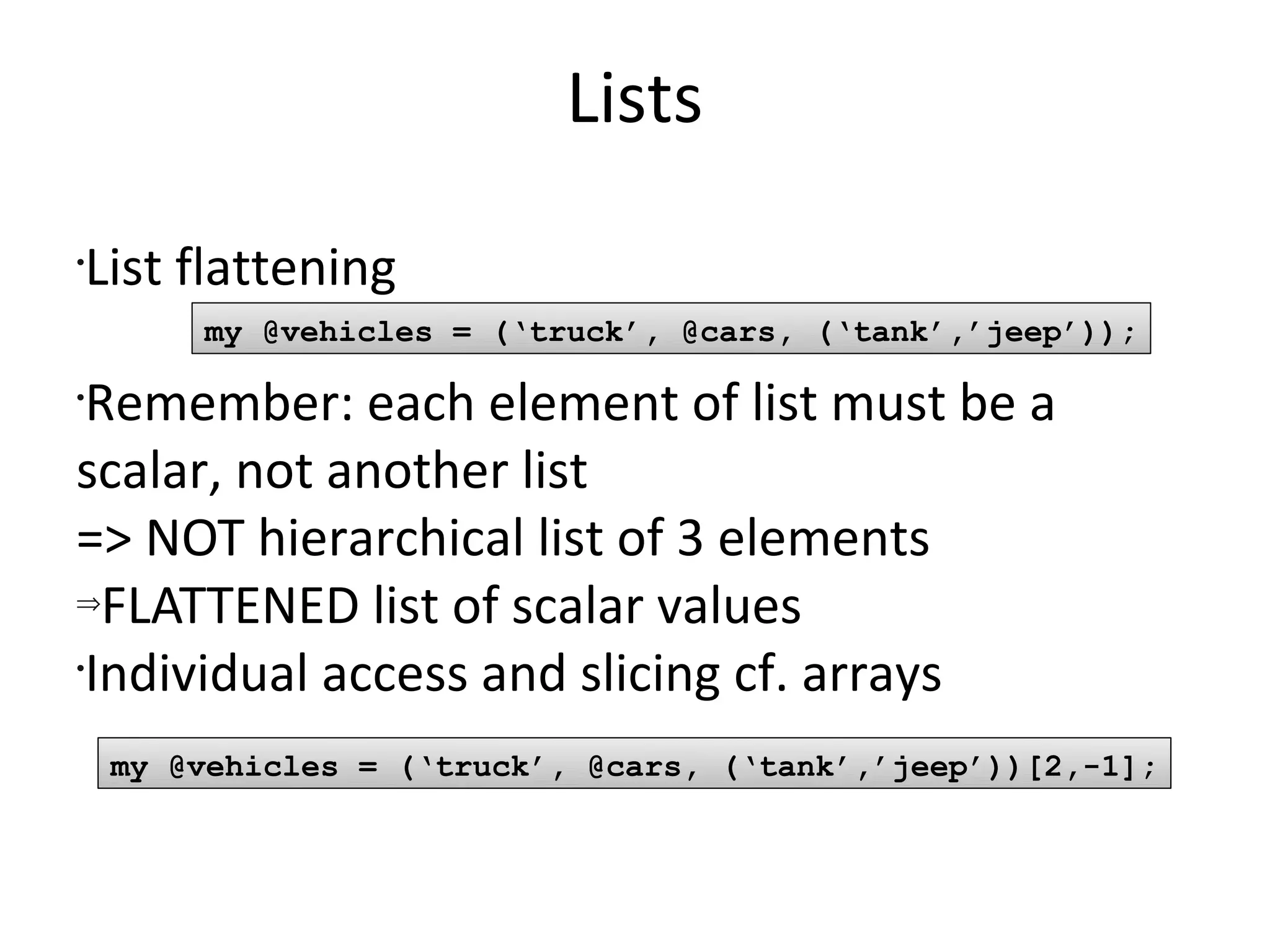 ListsList flatteningRemember: each element of list must be a scalar, not another list=> NOT hierarchical list of 3 elementsFLATTENED list of scalar valuesIndividual access and slicing cf. arraysmy @vehicles = (‘truck’, @cars, (‘tank’,’jeep’));my @vehicles = (‘truck’, @cars, (‘tank’,’jeep’))[2,-1];