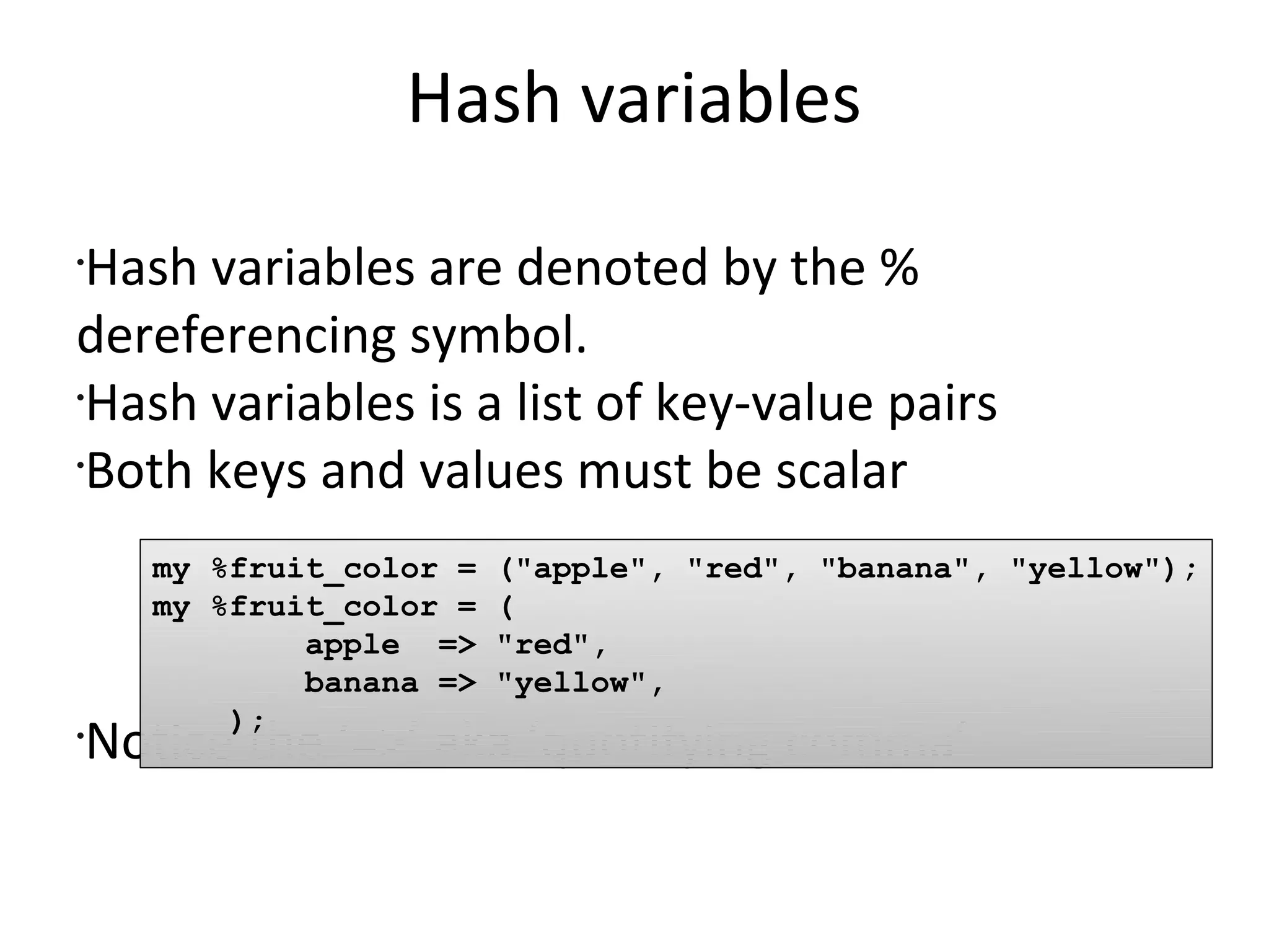 Hash variablesHash variables are denoted by the % dereferencing symbol.Hash variables is a list of key-value pairsBoth keys and values must be scalarNotice the ‘=>’ aka ‘quotifying comma’my %fruit_color = ("apple", "red", "banana", "yellow");my %fruit_color = (        apple  => "red",        banana => "yellow",    );