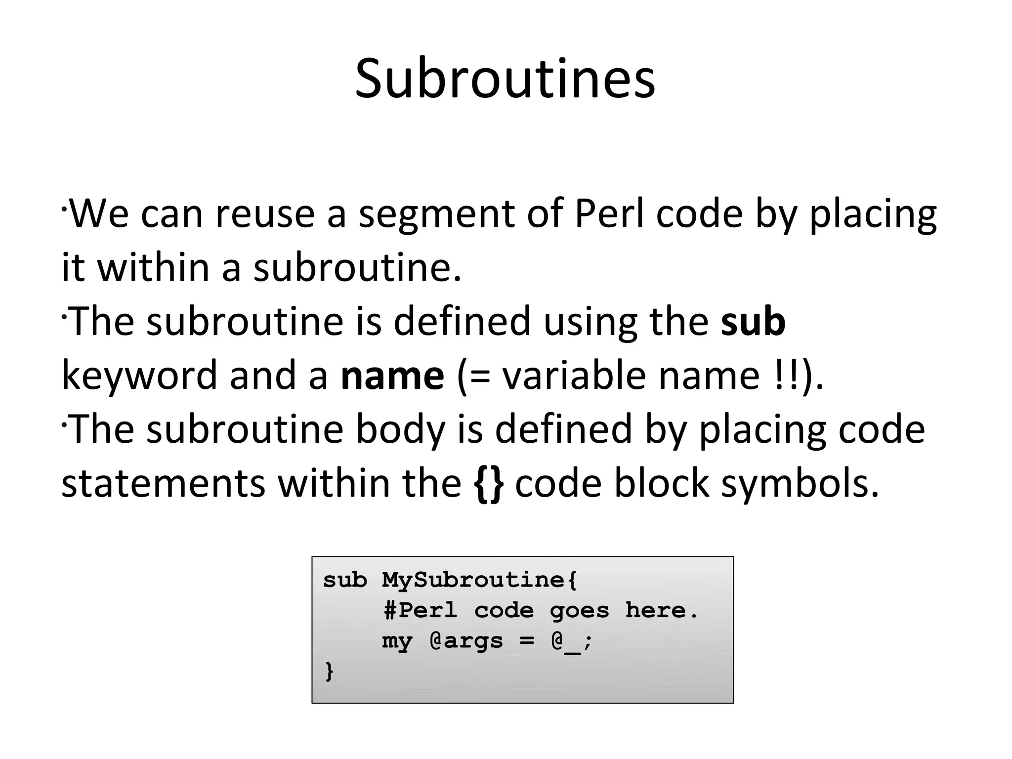 SubroutinesWe can reuse a segment of Perl code by placing it within a subroutine.The subroutine is defined using the sub keyword and a name (= variable name !!).The subroutine body is defined by placing code statements within the {} code block symbols.sub MySubroutine{    #Perl code goes here.    my @args = @_;}