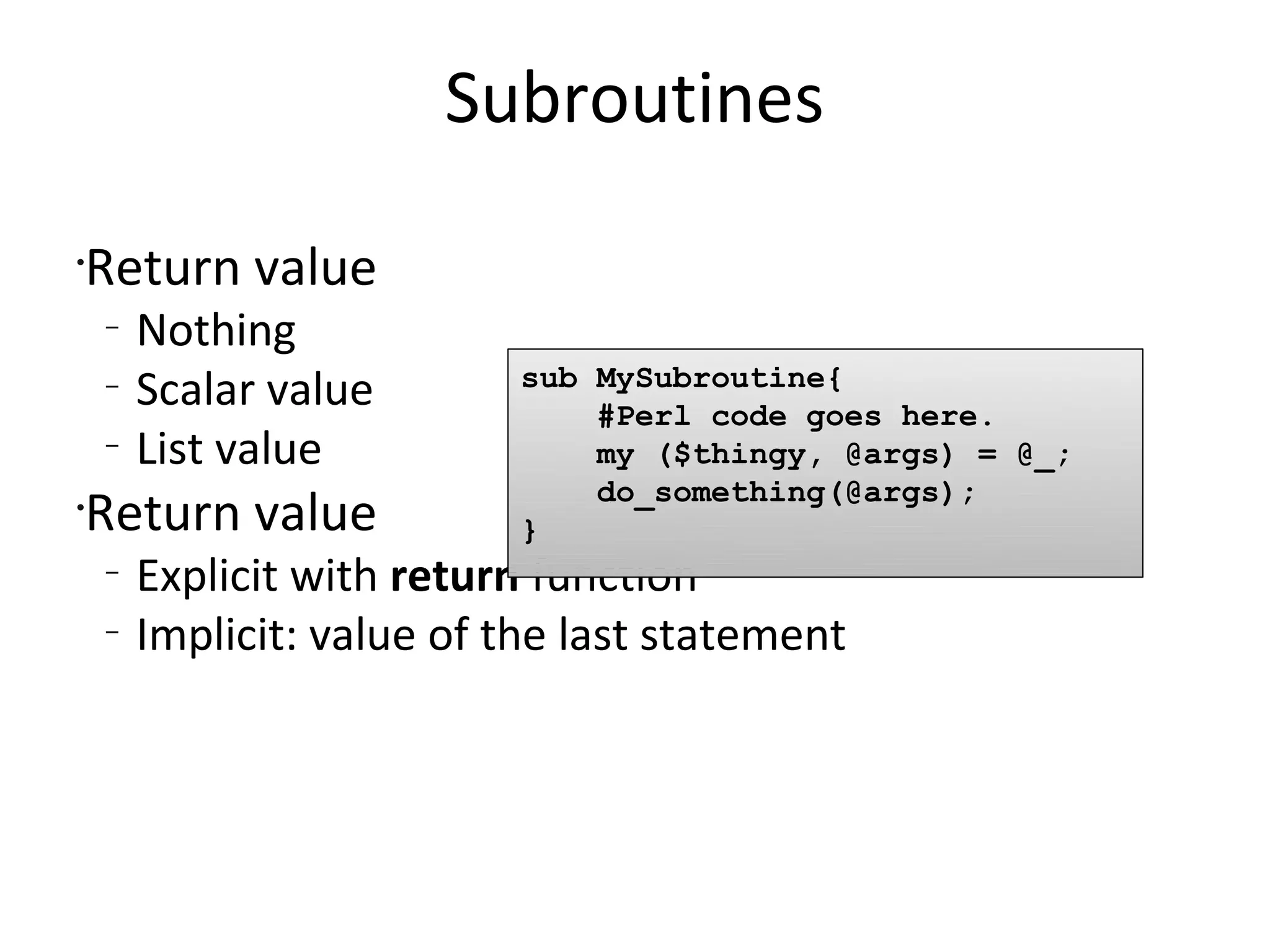 SubroutinesReturn valueNothingScalar valueList valueReturn valueExplicit with return functionImplicit: value of the last statementsub MySubroutine{    #Perl code goes here.    my ($thingy, @args) = @_;do_something(@args);}