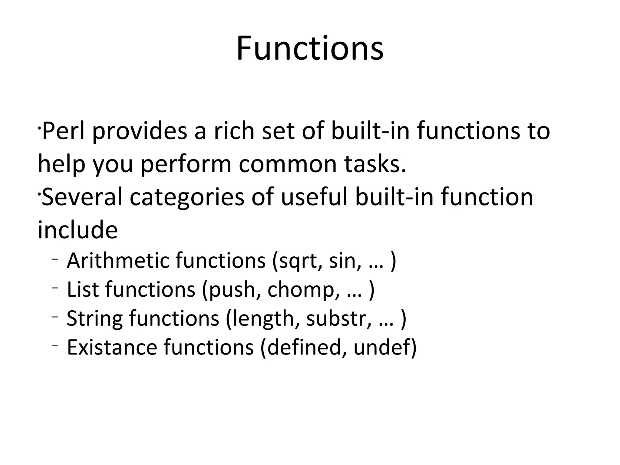 FunctionsPerl provides a rich set of built-in functions to help you perform common tasks.Several categories of useful built-in function includeArithmetic functions (sqrt, sin, … )List functions (push, chomp, … )String functions (length, substr, … )Existance functions (defined, undef)