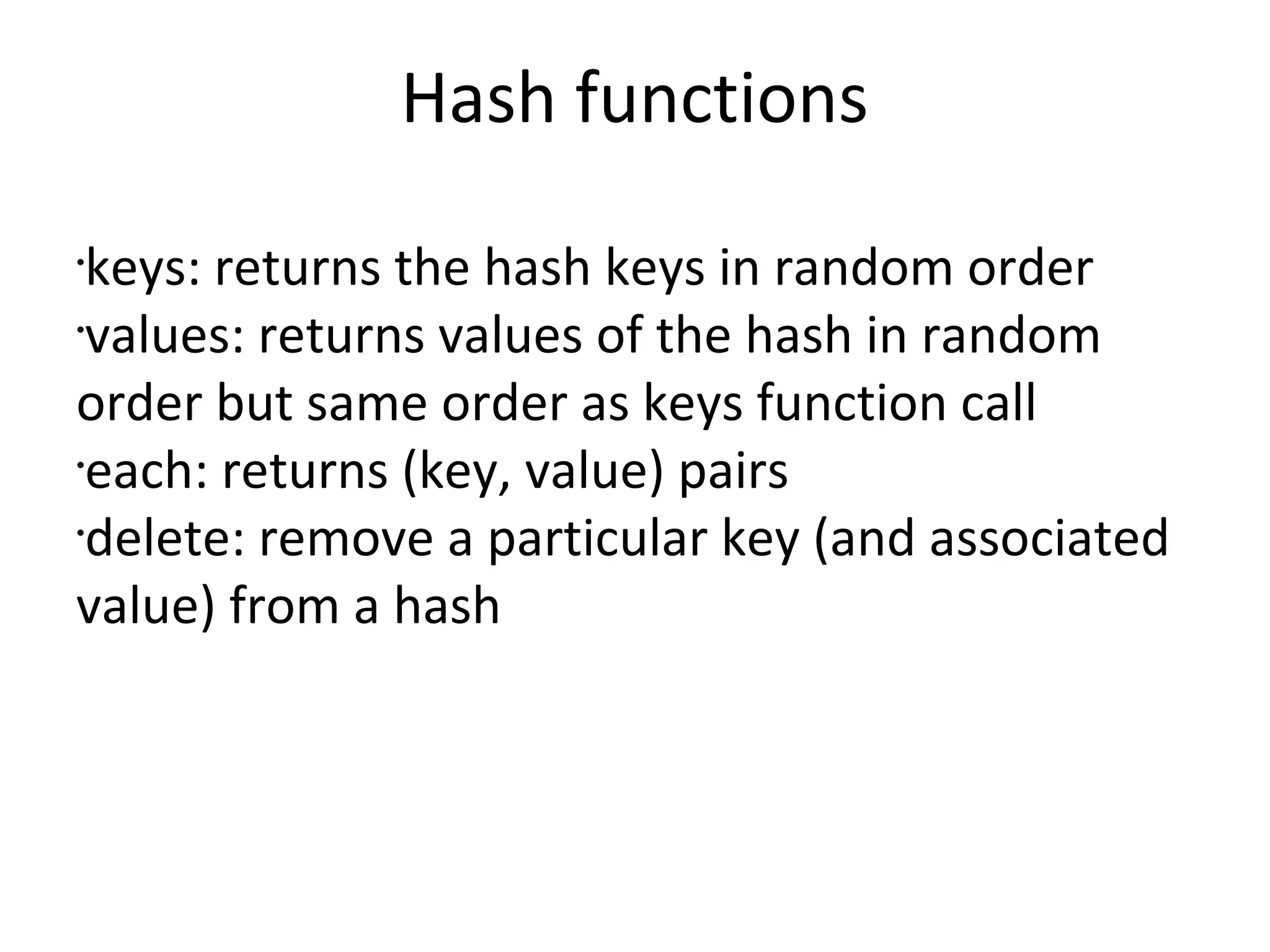 Hash functionskeys: returns the hash keys in random ordervalues: returns values of the hash in random order but same order as keys function calleach: returns (key, value) pairsdelete: remove a particular key (and associated value) from a hash 