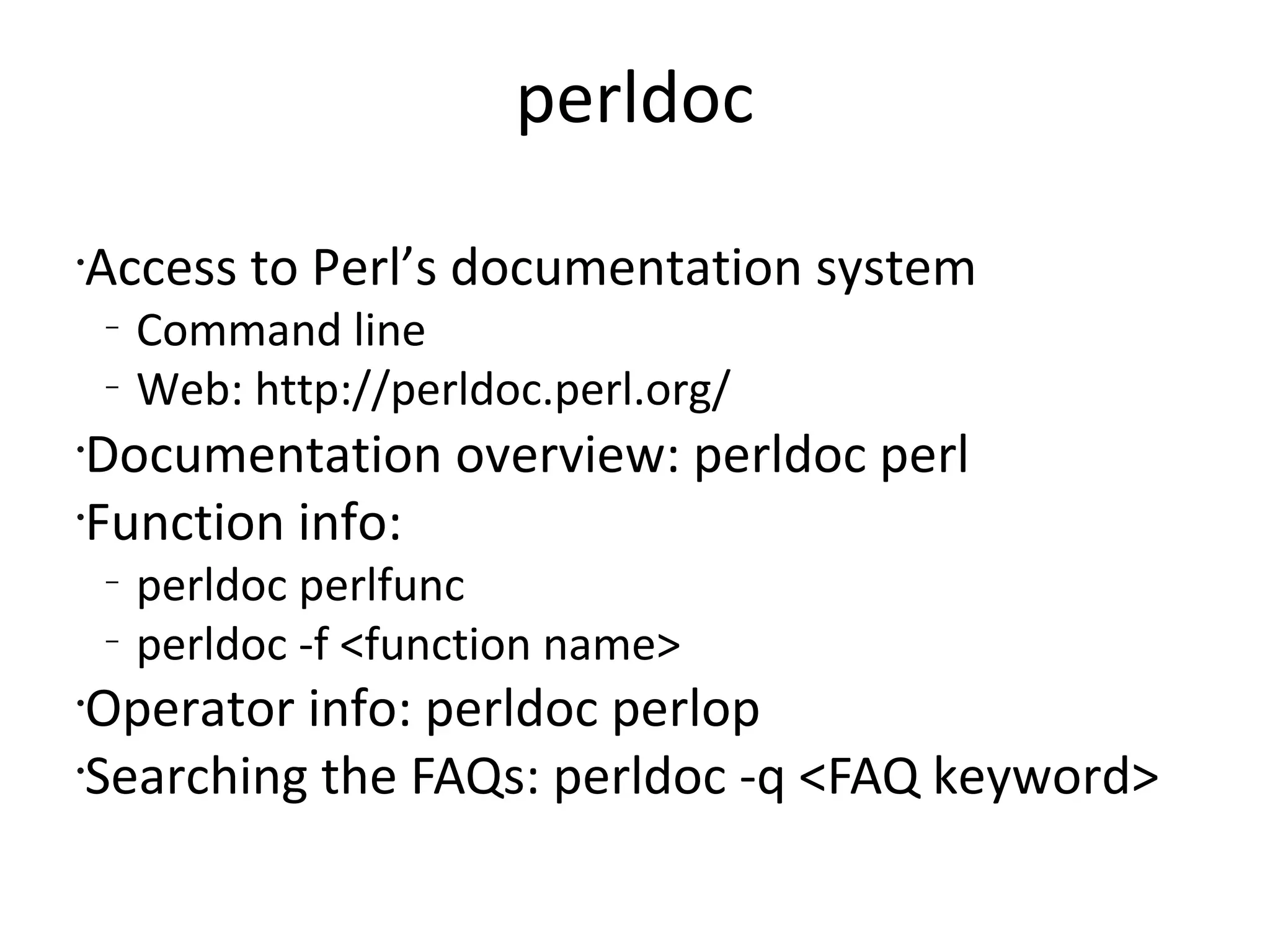 perldocAccess to Perl’s documentation systemCommand lineWeb: http://perldoc.perl.org/Documentation overview: perldoc perlFunction info:perldoc perlfuncperldoc -f <function name>Operator info: perldoc perlopSearching the FAQs: perldoc -q <FAQ keyword>