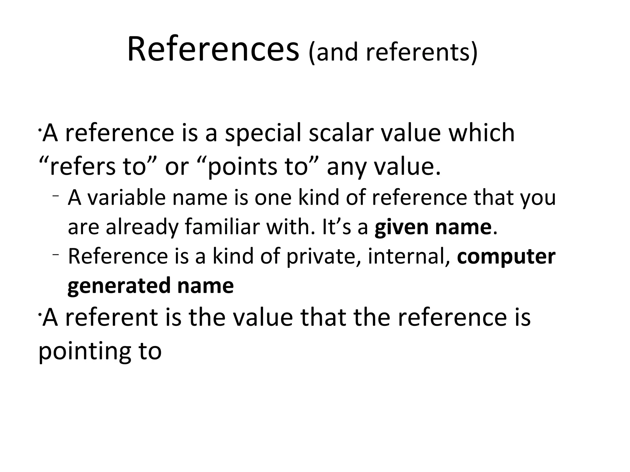 References(and referents)A reference is a special scalar value which “refers to” or “points to” any value.A variable name is one kind of reference that you are already familiar with. It’s a given name.Reference is a kind of private, internal, computer generated nameA referent is the value that the reference is pointing to