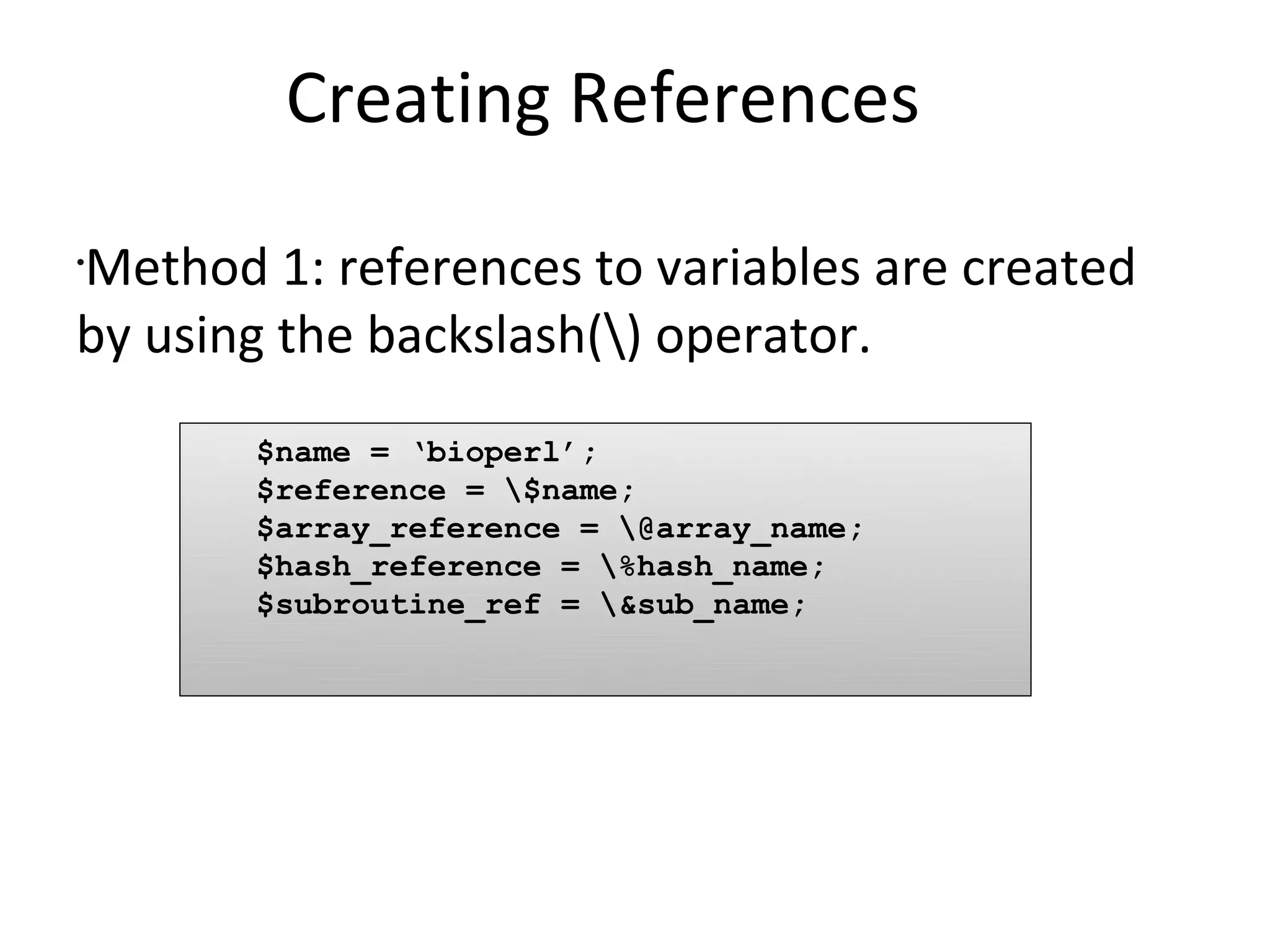 Creating References	Method 1: references to variables are created by using the backslash(\) operator.$name = ‘bioperl’;	$reference = \$name;	$array_reference = \@array_name;	$hash_reference = \%hash_name;	$subroutine_ref = \&sub_name;
