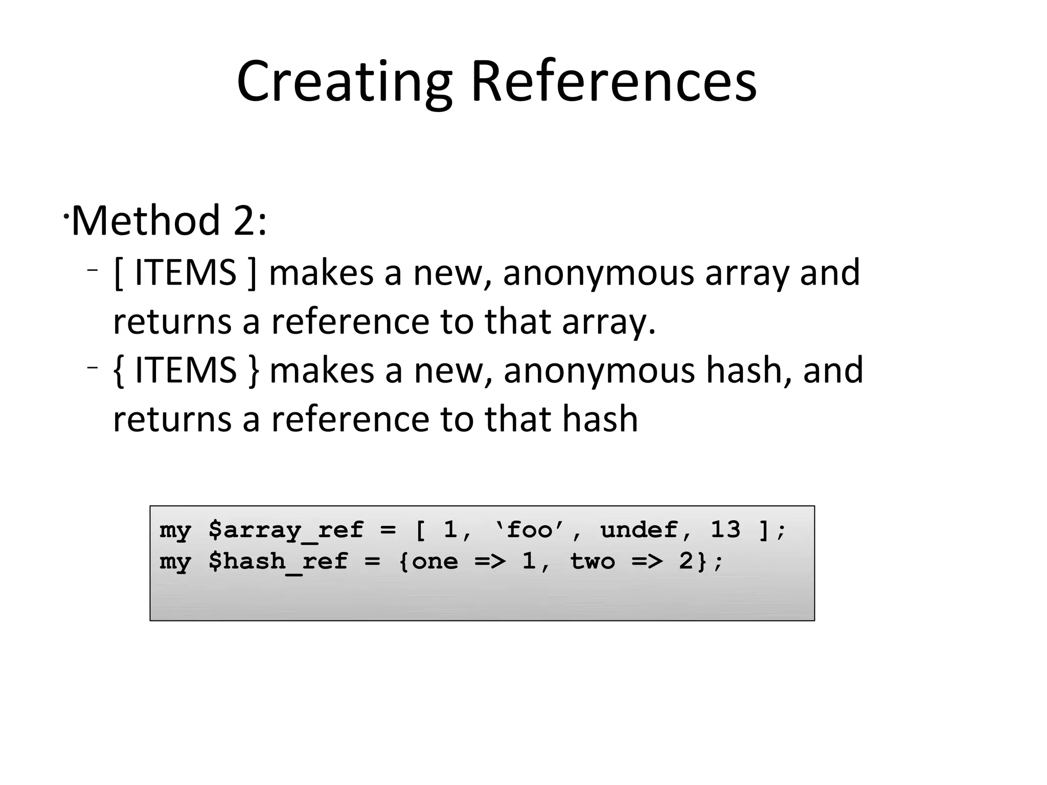 Creating References	Method 2:[ ITEMS ] makes a new, anonymous array and returns a reference to that array.{ ITEMS } makes a new, anonymous hash, and returns a reference to that hashmy $array_ref = [ 1, ‘foo’, undef, 13 ]; my $hash_ref = {one => 1, two => 2};