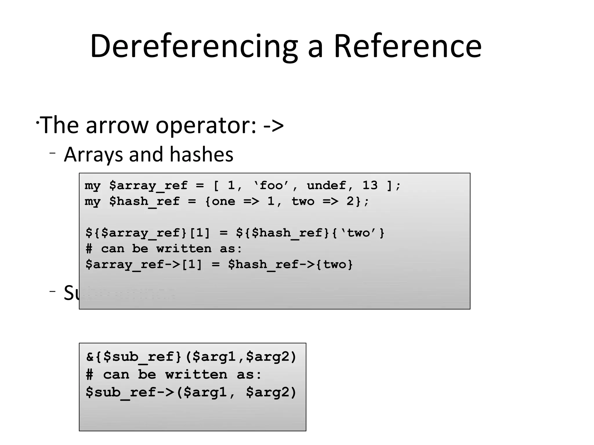 Dereferencing a Reference	The arrow operator: ->Arrays and hashesSubroutinesmy $array_ref = [ 1, ‘foo’, undef, 13 ]; my $hash_ref = {one => 1, two => 2};${$array_ref}[1] = ${$hash_ref}{‘two’}# can be written as:$array_ref->[1] = $hash_ref->{two}&{$sub_ref}($arg1,$arg2)# can be written as:$sub_ref->($arg1, $arg2)