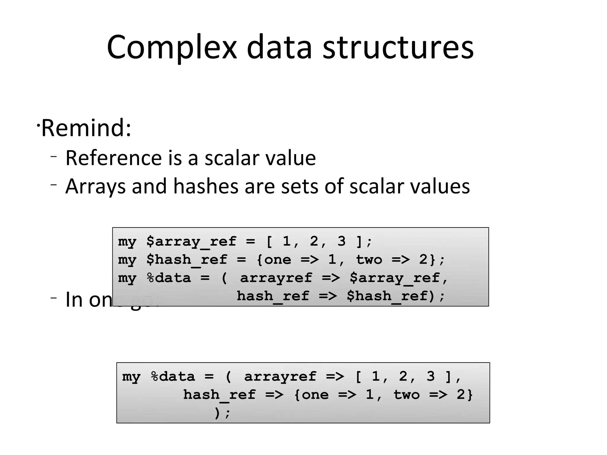 Complex data structures	Remind:Reference is a scalar valueArrays and hashes are sets of scalar valuesIn one go: my $array_ref = [ 1, 2, 3 ];my $hash_ref = {one => 1, two => 2}; my %data = (	arrayref => $array_ref,hash_ref => $hash_ref);my %data = (	arrayref => [ 1, 2, 3 ],hash_ref => {one => 1, two => 2} 			);
