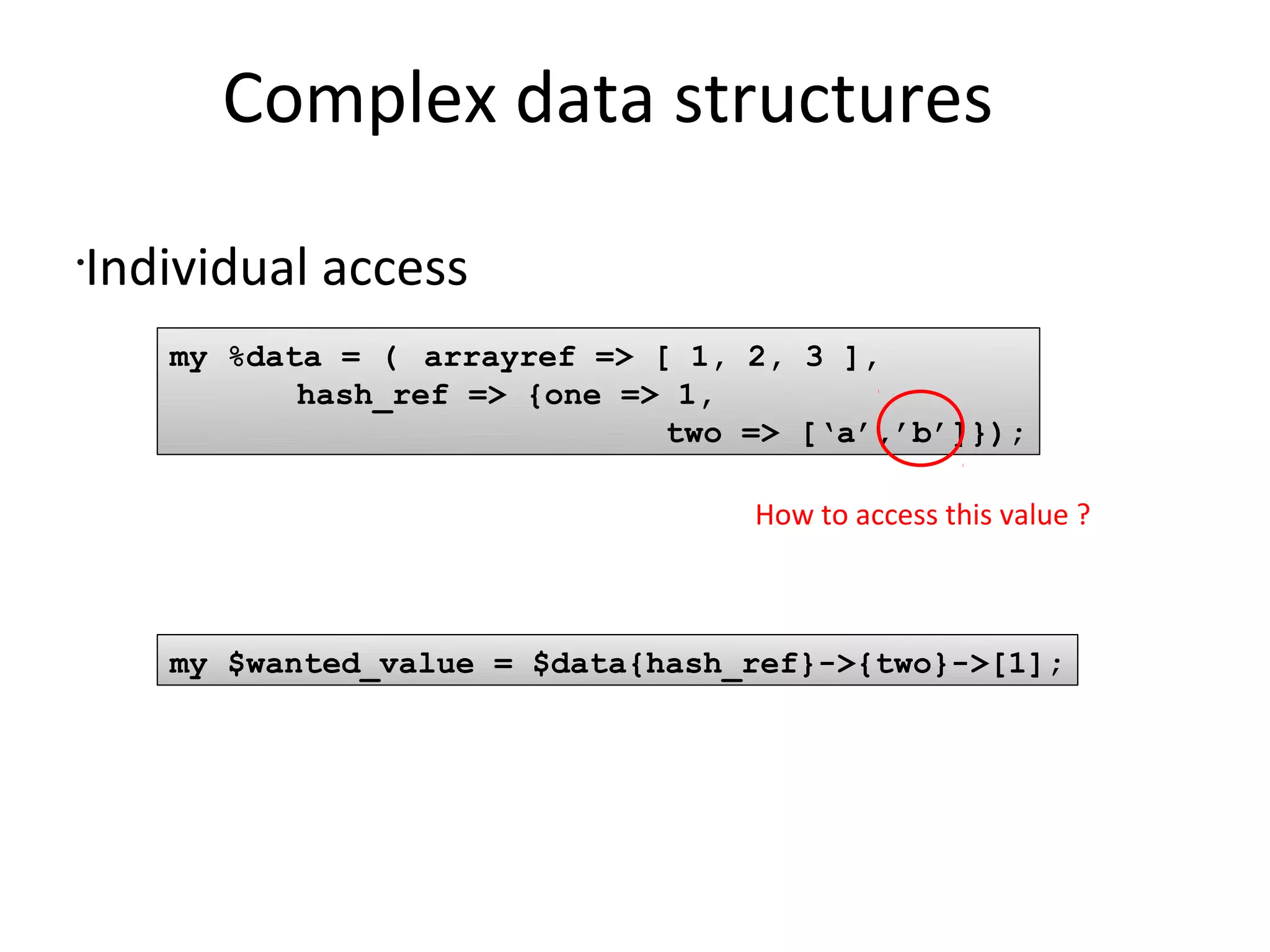 Complex data structures	Individual accessmy %data = (	arrayref => [ 1, 2, 3 ],hash_ref => {one => 1,                           two => [‘a’,’b’]});How to access this value ?my $wanted_value = $data{hash_ref}->{two}->[1];
