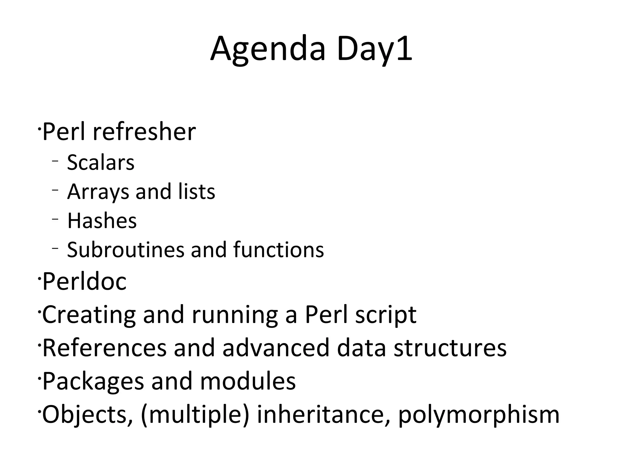 Agenda Day1Perl refresherScalarsArrays and listsHashesSubroutines and functionsPerldocCreating and running a Perl scriptReferences and advanced data structuresPackages and modulesObjects, (multiple) inheritance, polymorphism
