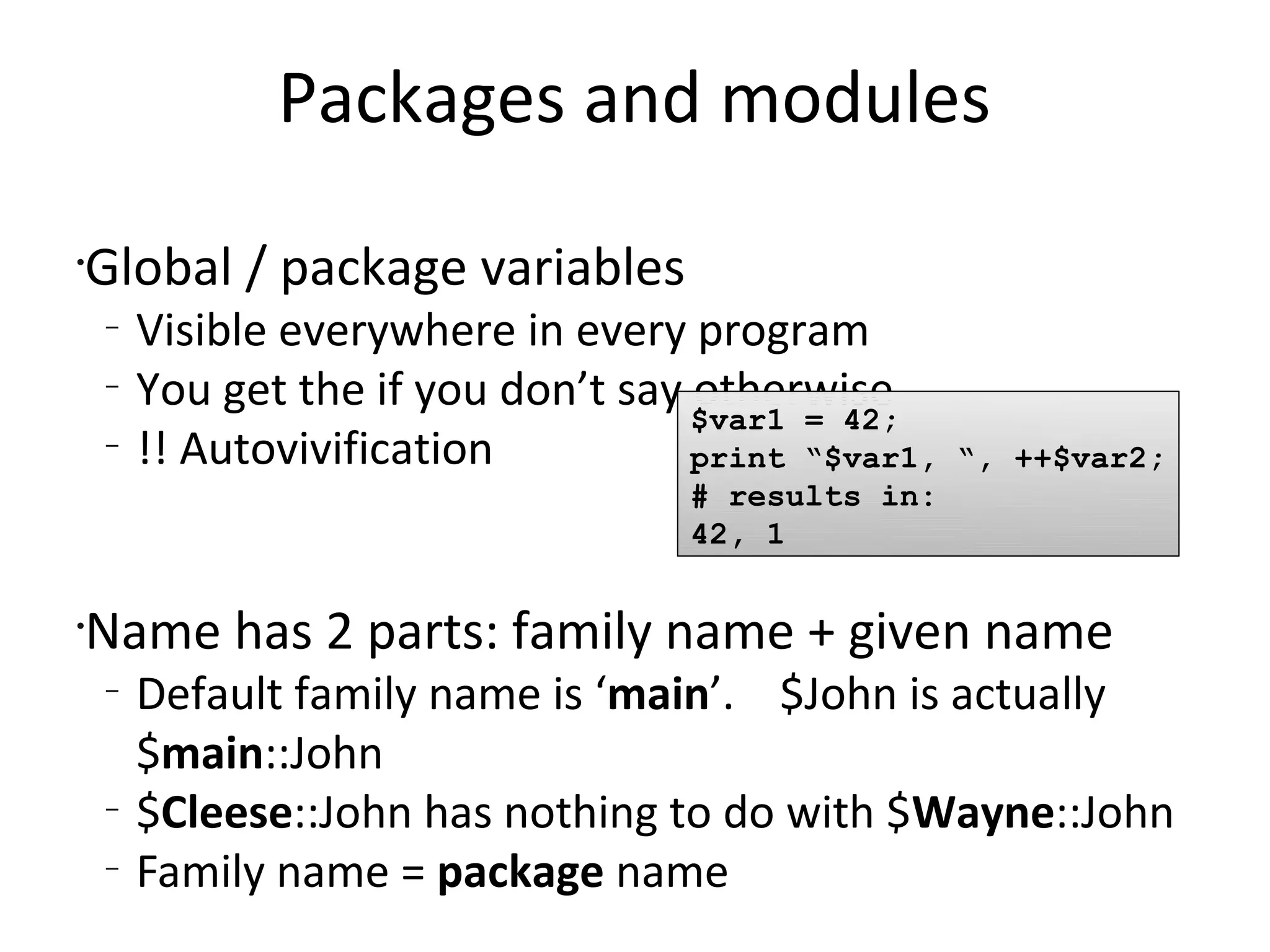 Packages and modulesGlobal / package variablesVisible everywhere in every programYou get the if you don’t say otherwise!! AutovivificationName has 2 parts: family name + given nameDefault family name is ‘main’.    $John is actually $main::John$Cleese::John has nothing to do with $Wayne::JohnFamily name = package name$var1 = 42;print “$var1, “, ++$var2;# results in:42, 1