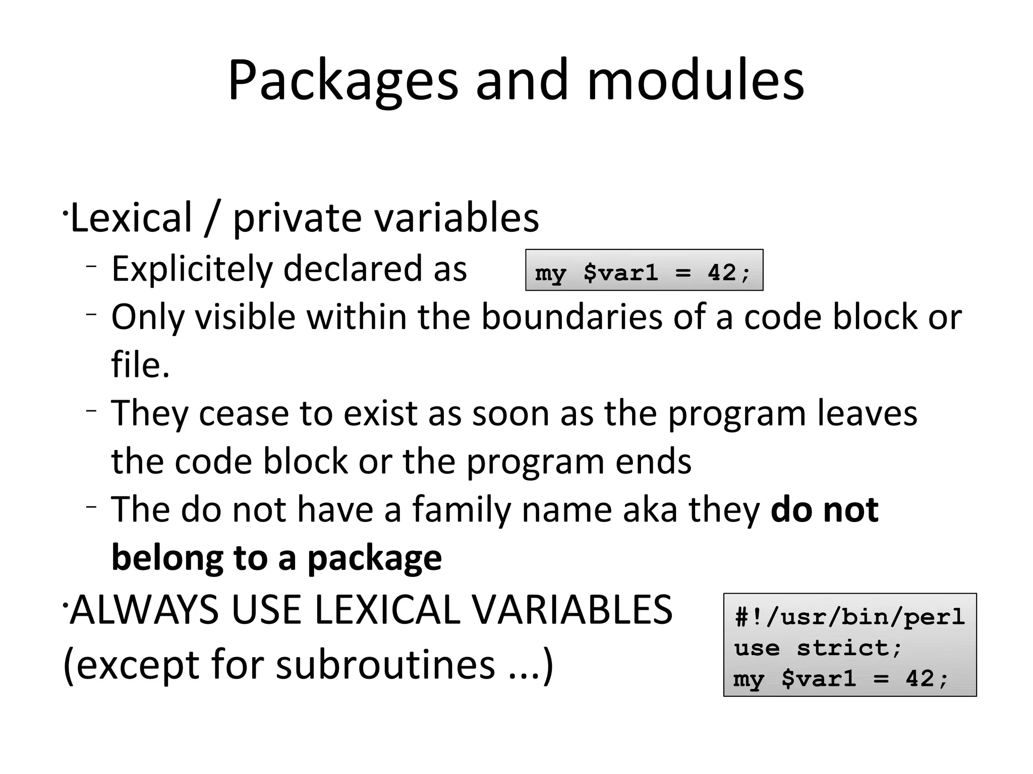 Packages and modulesLexical / private variablesExplicitely declared as Only visible within the boundaries of a code block or file.They cease to exist as soon as the program leaves the code block or the program endsThe do not have a family name aka they do not belong to a packageALWAYS USE LEXICAL VARIABLES(except for subroutines ...)my $var1 = 42;#!/usr/bin/perluse strict;my $var1 = 42;