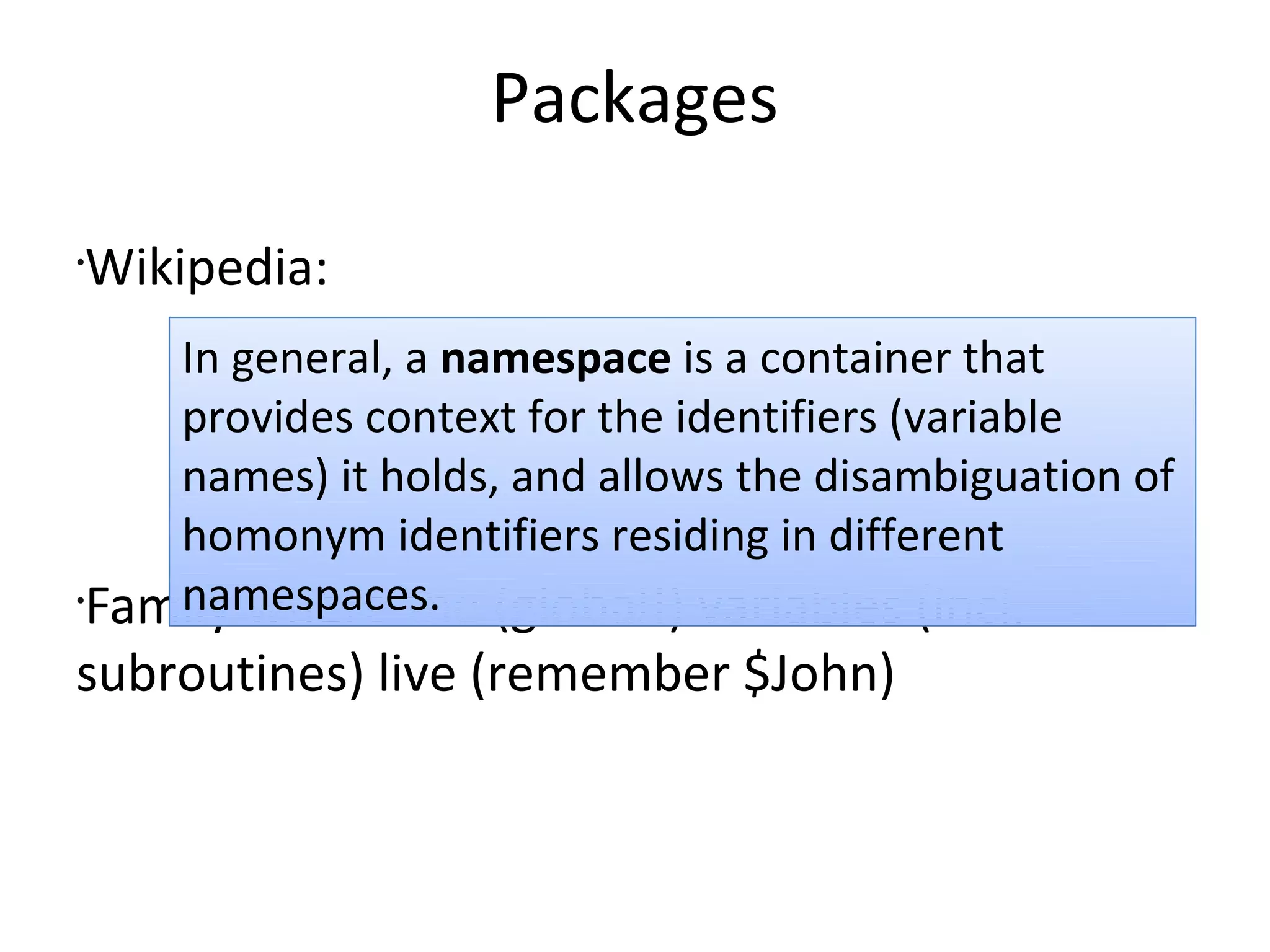 PackagesWikipedia:Family where the (global!) variables (incl. subroutines) live (remember $John)In general, a namespace is a container that provides context for the identifiers (variable names) it holds, and allows the disambiguation of homonym identifiers residing in different namespaces.