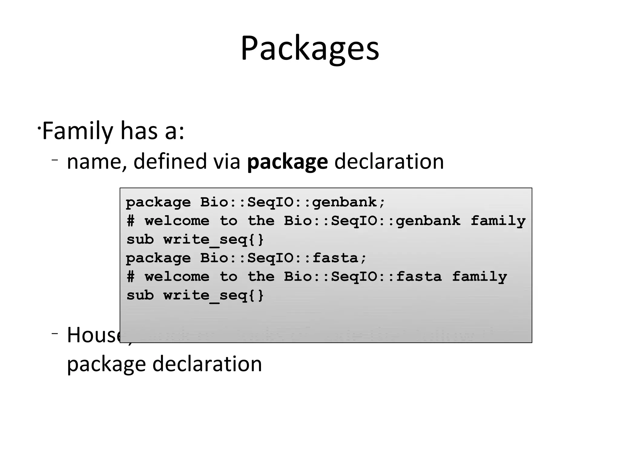 PackagesFamily has a:name, defined via package declarationHouse, block or blocks of code that follow the package declaration package Bio::SeqIO::genbank;# welcome to the Bio::SeqIO::genbank familysub write_seq{}package Bio::SeqIO::fasta;# welcome to the Bio::SeqIO::fasta familysub write_seq{}