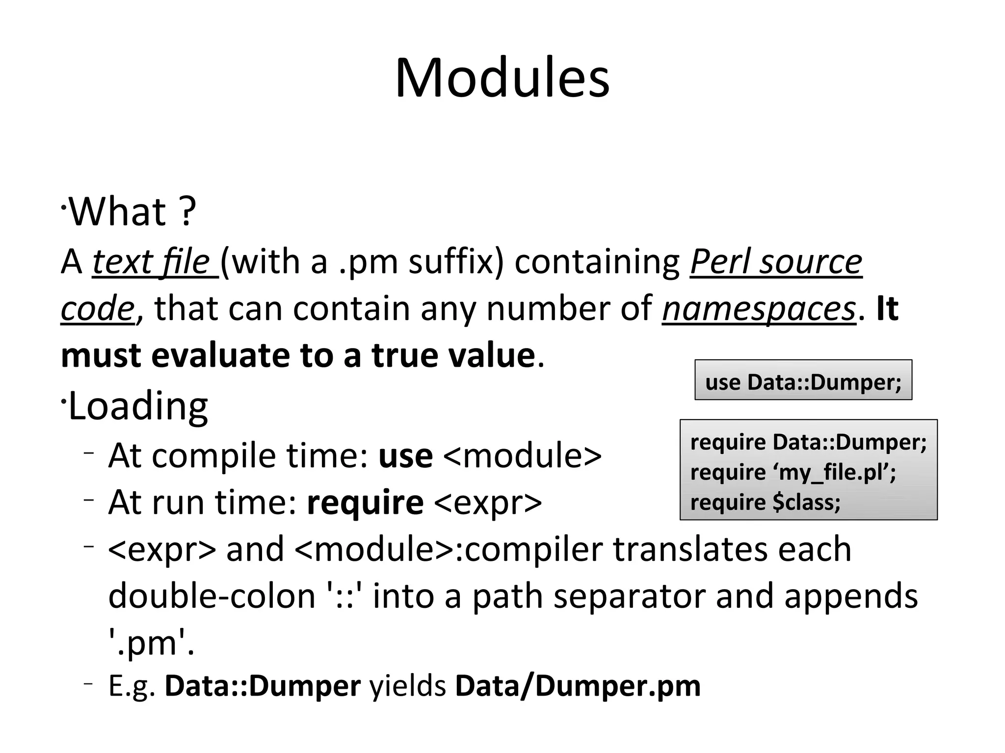 ModulesWhat ?A text ﬁle(with a .pm suffix) containing Perl source code, that can contain any number of namespaces. It must evaluate to a true value.LoadingAt compile time: use <module>At run time: require <expr><expr> and <module>:compiler translates each double-colon '::' into a path separator and appends '.pm'.E.g. Data::Dumper yields Data/Dumper.pmuse Data::Dumper;require Data::Dumper;require ‘my_file.pl’;require $class; 