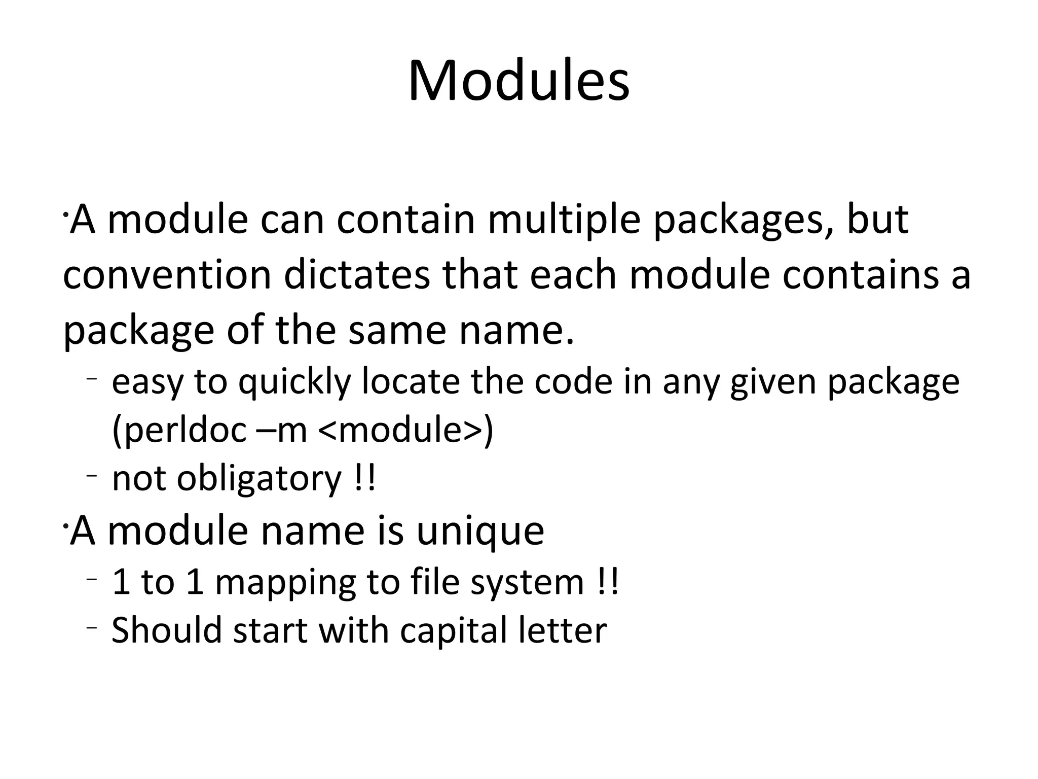 ModulesA module can contain multiple packages, but convention dictates that each module contains a package of the same name. easy to quickly locate the code in any given package (perldoc –m <module>)not obligatory !!A module name is unique1 to 1 mapping to file system !!Should start with capital letter