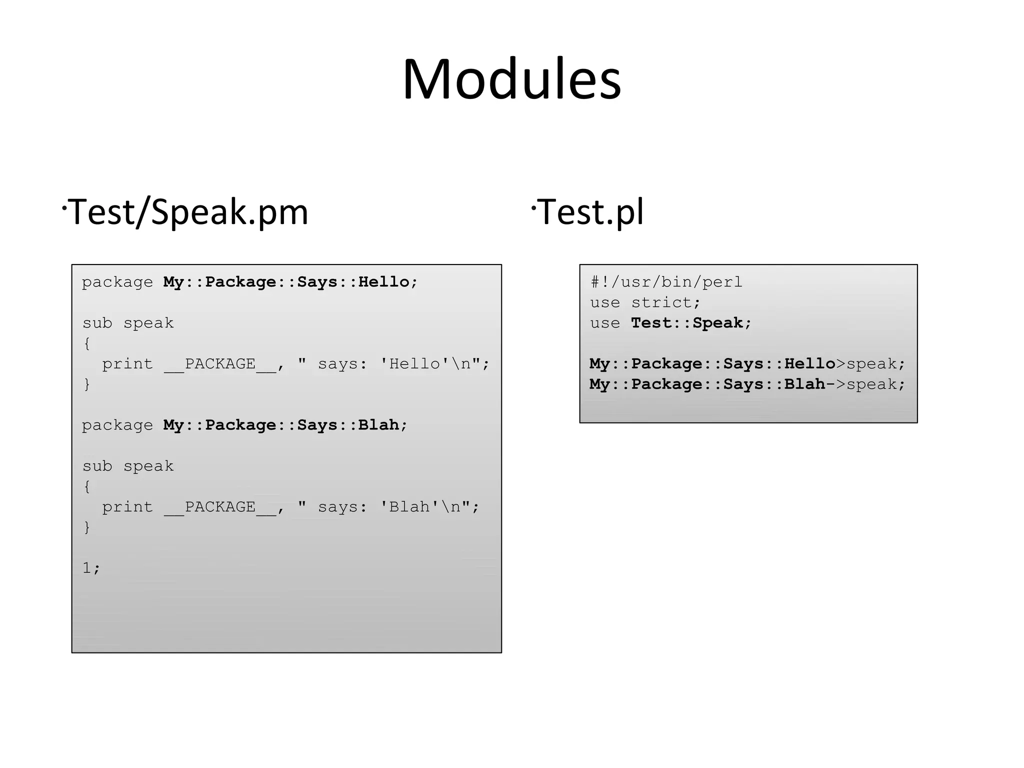 ModulesTest/Speak.pmTest.plpackage My::Package::Says::Hello;sub speak{  print __PACKAGE__, " says: 'Hello'\n";}package My::Package::Says::Blah;sub speak{  print __PACKAGE__, " says: 'Blah'\n";}1;#!/usr/bin/perluse strict;use Test::Speak;My::Package::Says::Hello>speak;My::Package::Says::Blah->speak;
