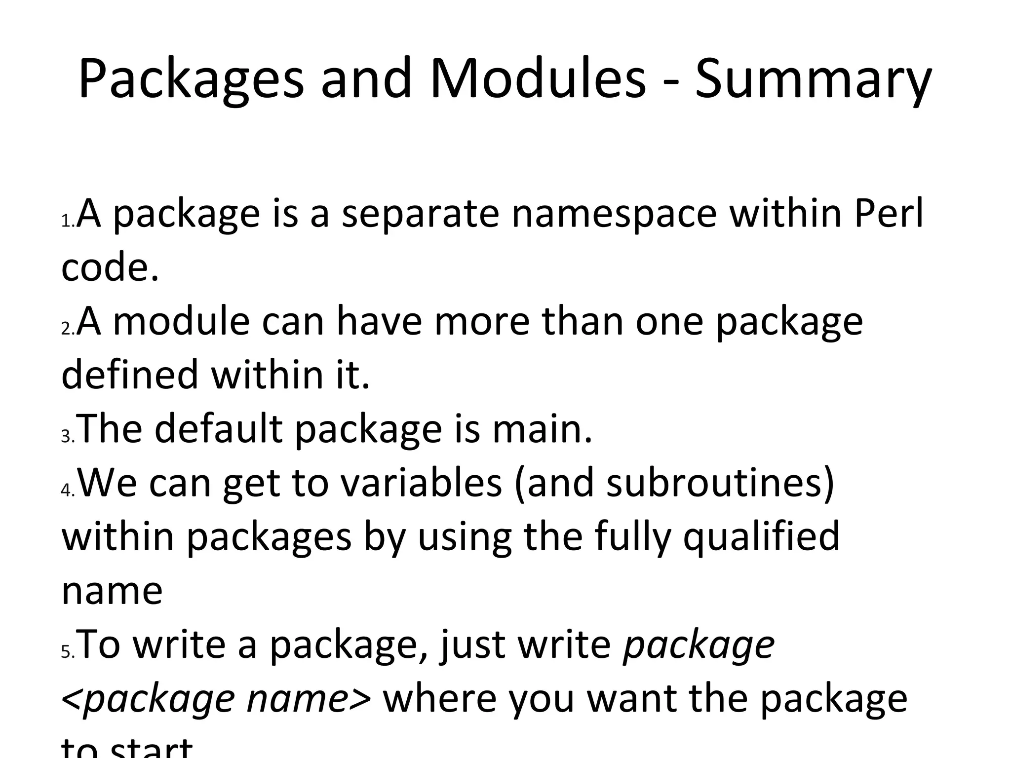 Packages and Modules - SummaryA package is a separate namespace within Perl code.A module can have more than one package defined within it.The default package is main.We can get to variables (and subroutines) within packages by using the fully qualified nameTo write a package, just write package <package name> where you want the package to start.Package declarations last until the end of the enclosing block, file or until the next package statementThe require and use keywords can be used to import the contents of other files for use in a program.Files which are included must end with a true value.Perl looks for modules in a list of directories stored in @INCModule names map to the file system