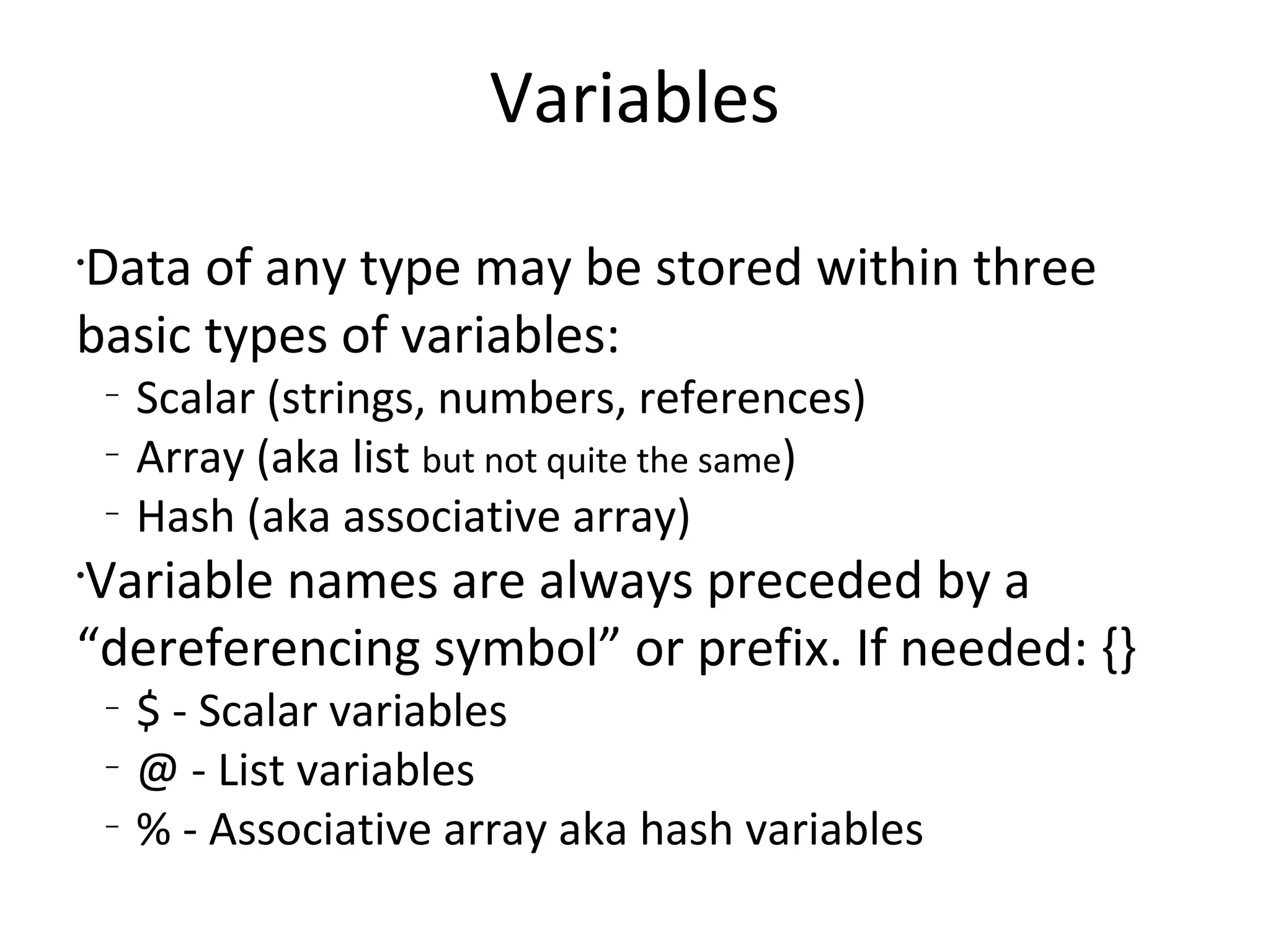 VariablesData of any type may be stored within three basic types of variables:Scalar (strings, numbers, references)Array (aka list but not quite the same)Hash (aka associative array)Variable names are always preceded by a “dereferencing symbol” or prefix. If needed: {}$ - Scalar variables@ - List variables% - Associative array aka hash variables