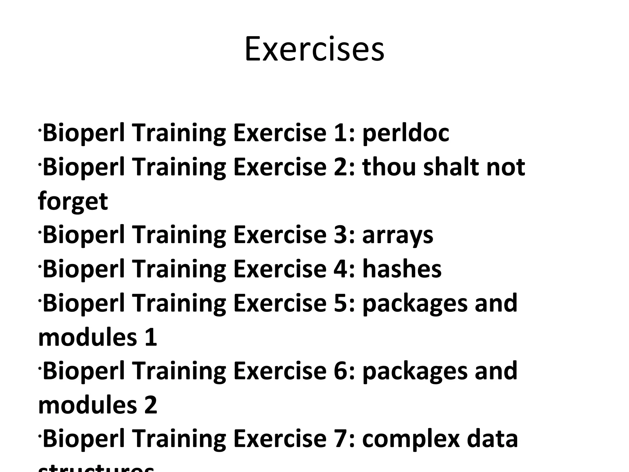ExercisesBioperl Training Exercise 1: perldocBioperl Training Exercise 2: thou shalt not forgetBioperl Training Exercise 3: arraysBioperl Training Exercise 4: hashesBioperl Training Exercise 5: packages and modules 1Bioperl Training Exercise 6: packages and modules 2Bioperl Training Exercise 7: complex data structures