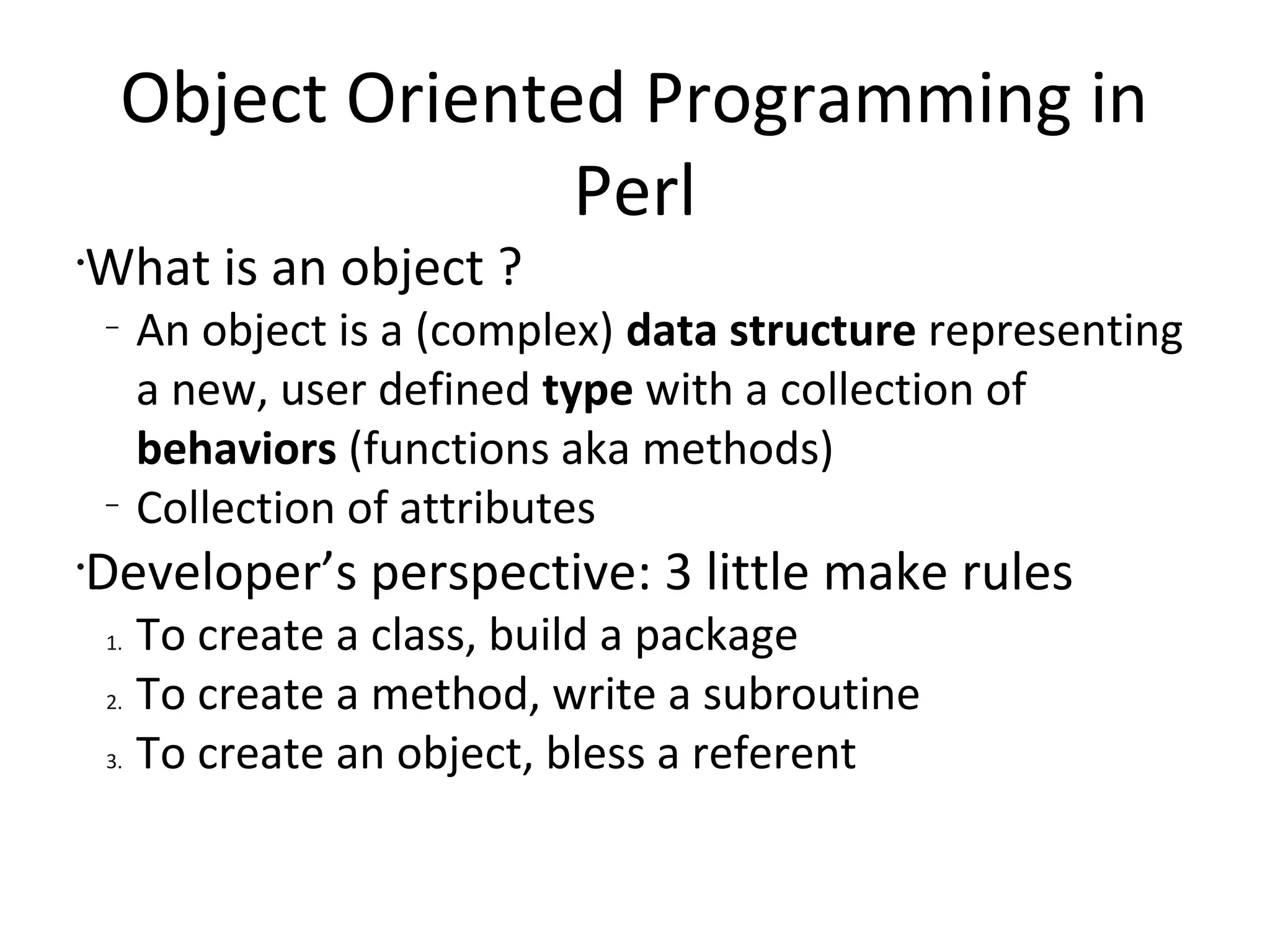 Object Oriented Programming in PerlWhat is an object ?An object is a (complex) data structure representing a new, user defined type with a collection of behaviors (functions aka methods)Collection of attributesDeveloper’s perspective: 3 little make rulesTo create a class, build a packageTo create a method, write a subroutineTo create an object, bless a referent