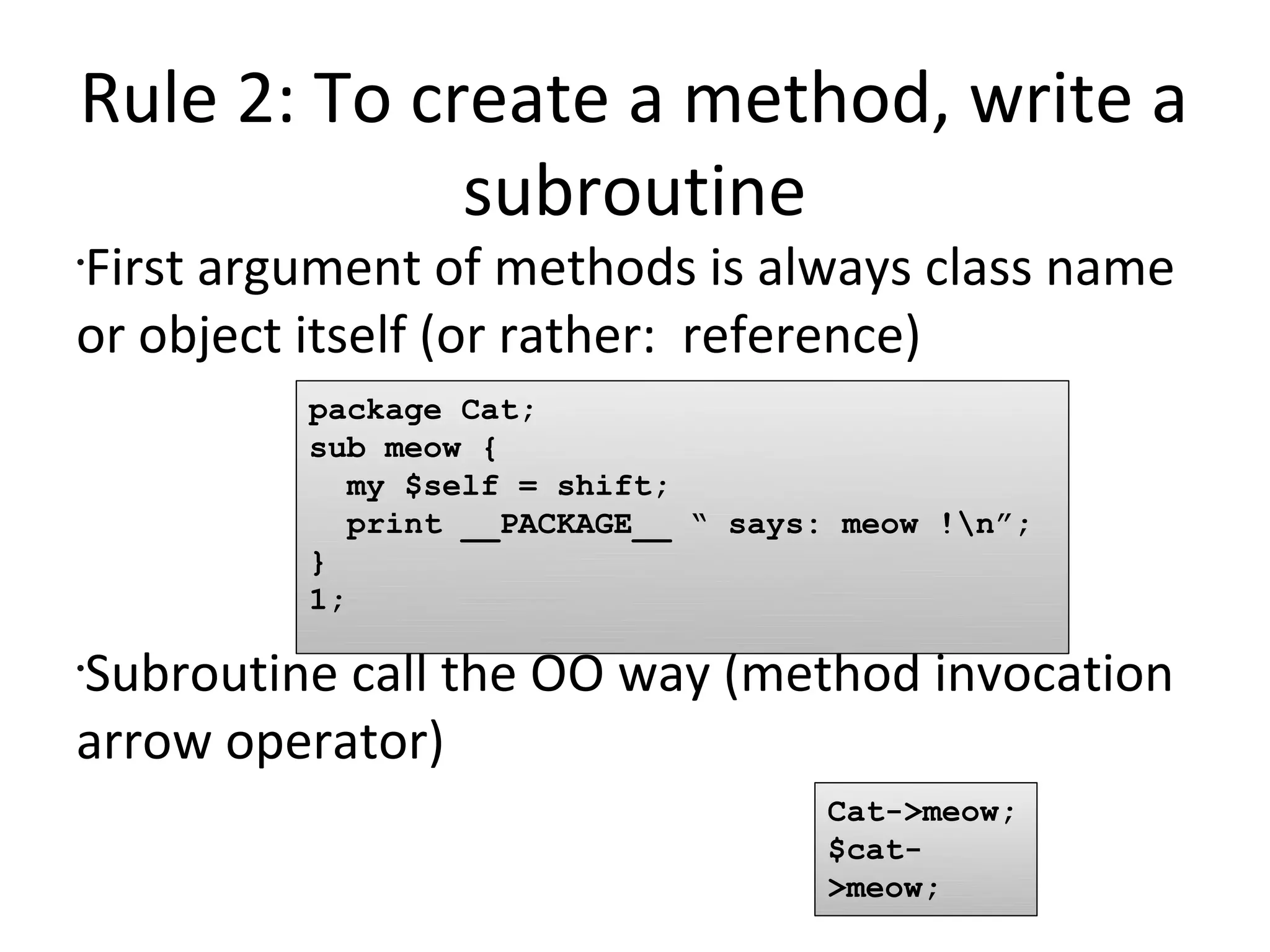 Rule 2: To create a method, write a subroutineFirst argument of methods is always class name or object itself (or rather:  reference)Subroutine call the OO way (method invocation  arrow operator)package Cat;sub meow {  my $self = shift;  print __PACKAGE__ “ says: meow !\n”;}1;Cat->meow;$cat->meow;