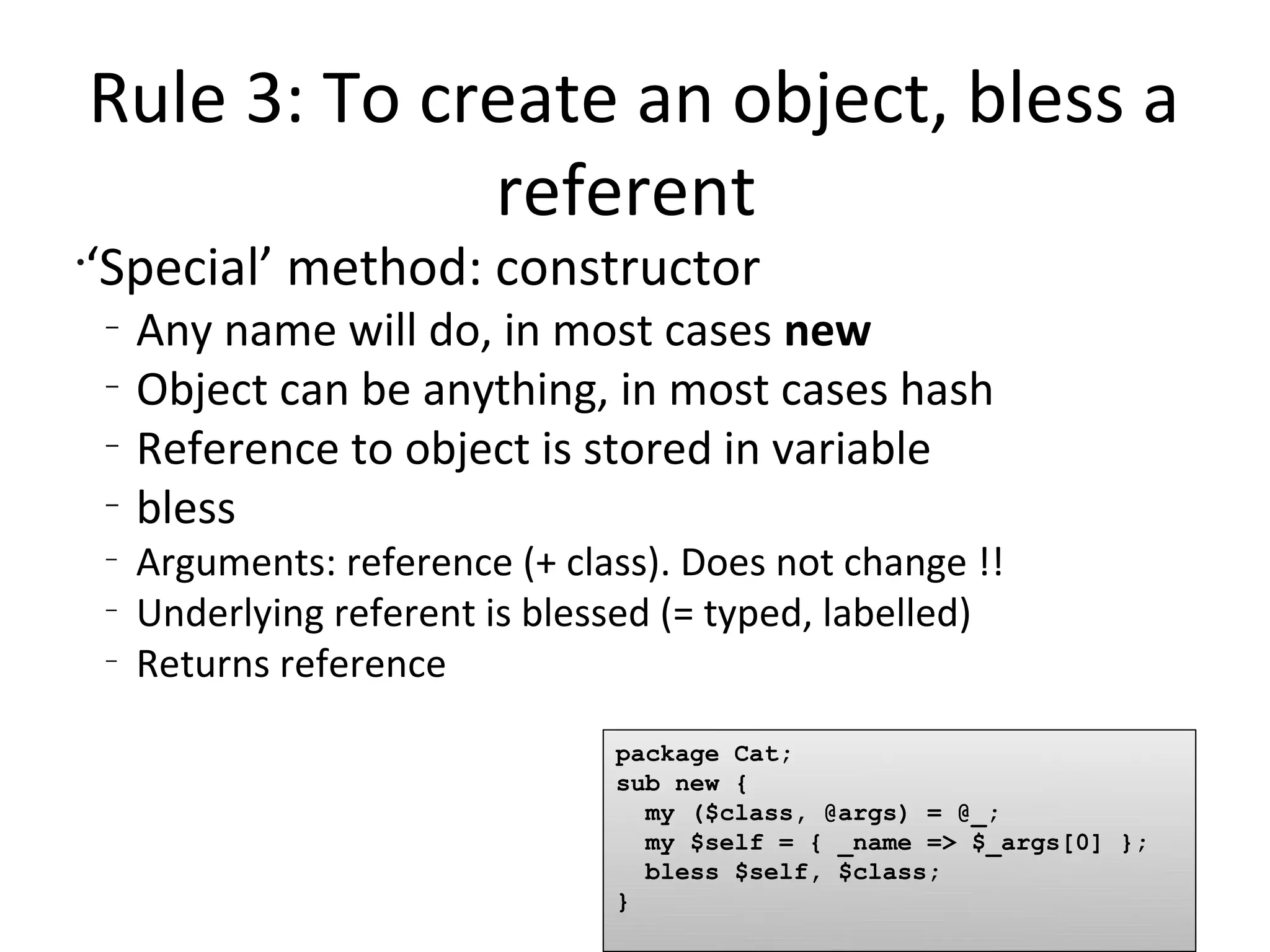 Rule 3: To create an object, bless a referent ‘Special’ method: constructorAny name will do, in most cases newObject can be anything, in most cases hashReference to object is stored in variableblessArguments: reference (+ class). Does not change !!Underlying referent is blessed (= typed, labelled)Returns referencepackage Cat;sub new {  my ($class, @args) = @_;  my $self = { _name => $_args[0] };  bless $self, $class;}