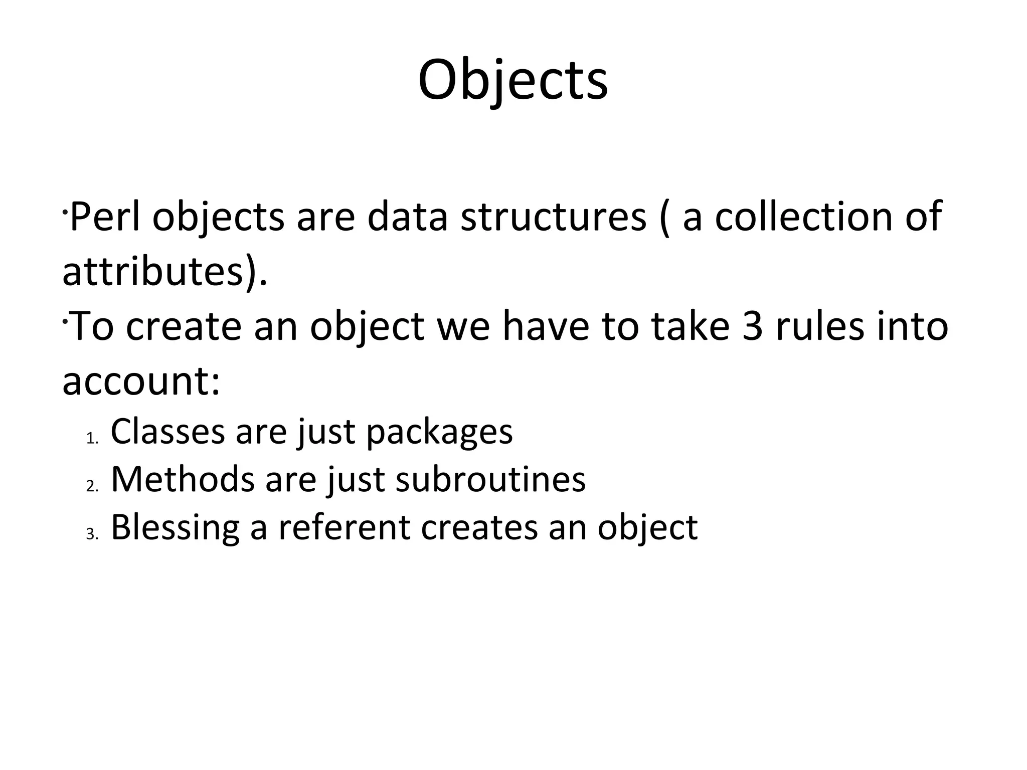 ObjectsPerl objects are data structures ( a collection of attributes).To create an object we have to take 3 rules into account:Classes are just packagesMethods are just subroutinesBlessing a referent creates an object