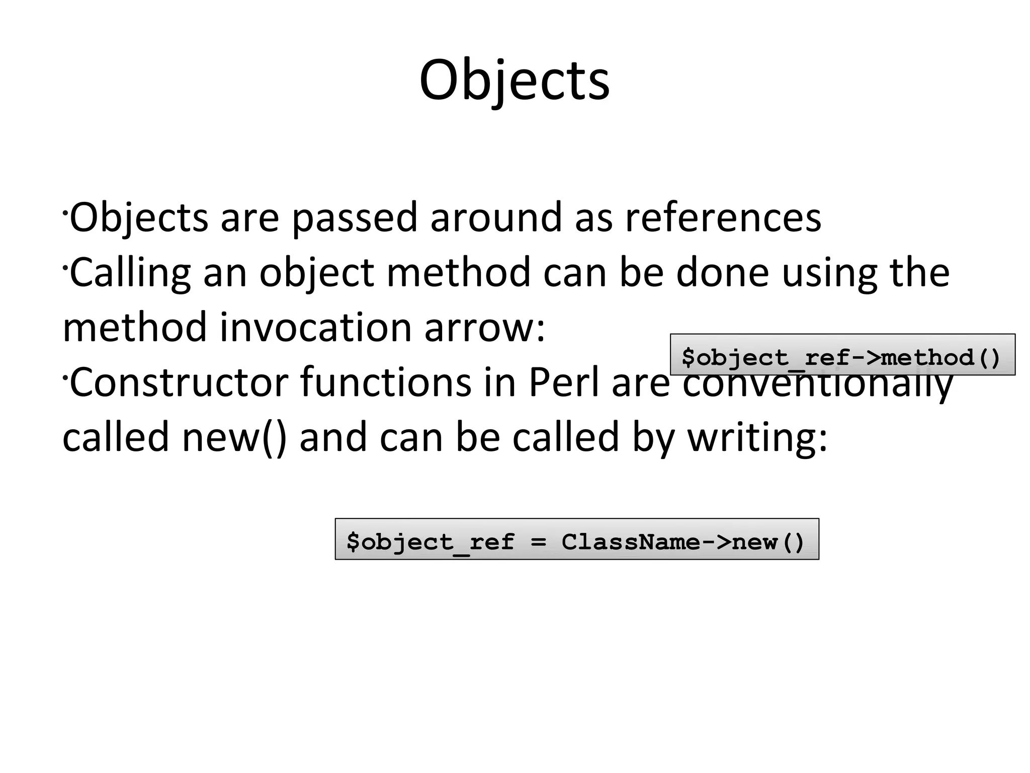 ObjectsObjects are passed around as referencesCalling an object method can be done using the method invocation arrow:Constructor functions in Perl are conventionally called new() and can be called by writing: $object_ref->method()$object_ref = ClassName->new()