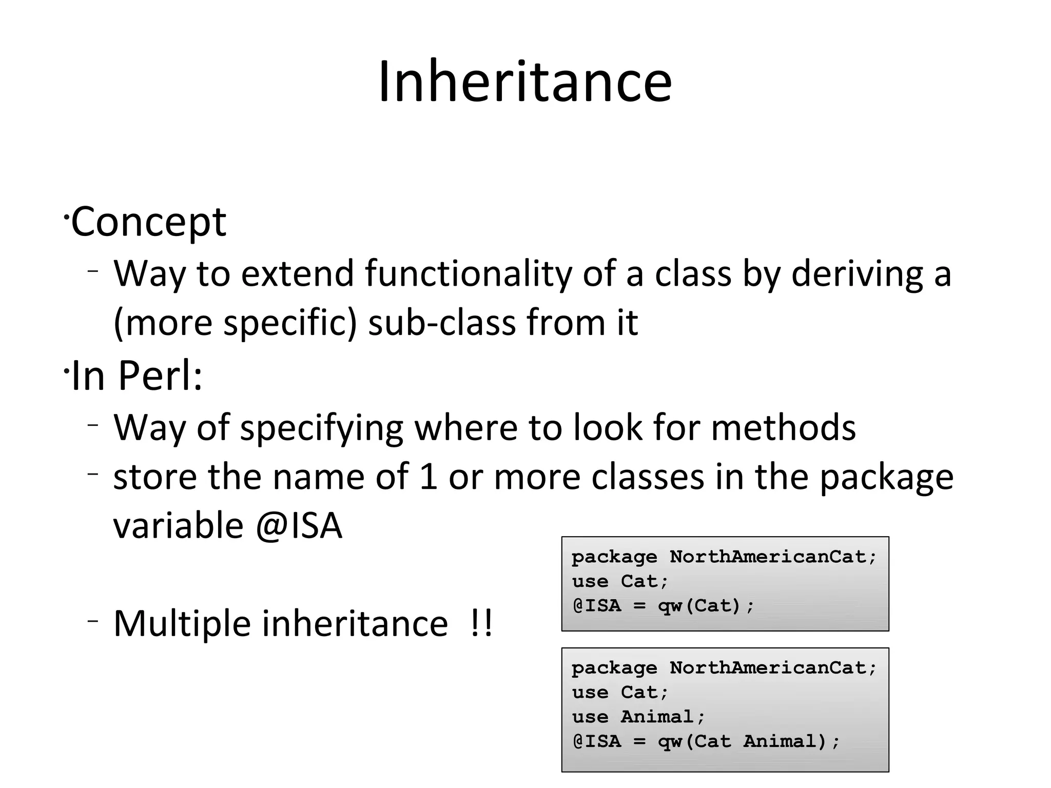 InheritanceConceptWay to extend functionality of a class by deriving a (more specific) sub-class from itIn Perl:Way of specifying where to look for methodsstore the name of 1 or more classes in the package variable @ISAMultiple inheritance  !!package NorthAmericanCat;use Cat;@ISA = qw(Cat);package NorthAmericanCat;use Cat;use Animal;@ISA = qw(Cat Animal);