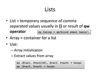 Lists
• List = temporary sequence of comma
  separated values usually in () or result of qw
  operator        my @array = qw/blood sweat tears/;

• Array = container for a list
• Use:
   – Array initialization
   – Extract values from array
      my ($var1, $var2[42], $var3, @var4) = @args;
      my ($var5, $var6) = @args;
 