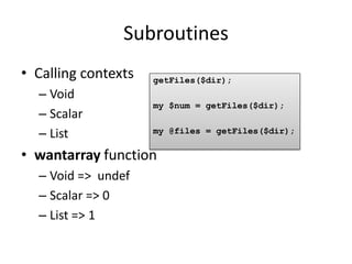 Subroutines
• Calling contexts   getFiles($dir);
  – Void
                     my $num = getFiles($dir);
  – Scalar
  – List             my @files = getFiles($dir);

• wantarray function
  – Void => undef
  – Scalar => 0
  – List => 1
 