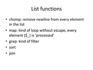 List functions
• chomp: remove newline from every element
  in the list
• map: kind of loop without escape, every
  element ($_) is ‘processed’
• grep: kind of filter
• sort
• join
 