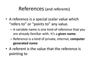 References (and referents)
• A reference is a special scalar value which
  “refers to” or “points to” any value.
  – A variable name is one kind of reference that you
    are already familiar with. It’s a given name.
  – Reference is a kind of private, internal, computer
    generated name
• A referent is the value that the reference is
  pointing to
 