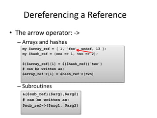 Dereferencing a Reference
• The arrow operator: ->
  – Arrays and hashes
    my $array_ref = [ 1, „foo‟, undef, 13 ];
    my $hash_ref = {one => 1, two => 2};

    ${$array_ref}[1] = ${$hash_ref}{„two‟}
    # can be written as:
    $array_ref->[1] = $hash_ref->{two}


  – Subroutines
    &{$sub_ref}($arg1,$arg2)
    # can be written as:
    $sub_ref->($arg1, $arg2)
 