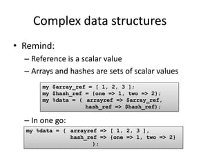 Complex data structures
• Remind:
  – Reference is a scalar value
  – Arrays and hashes are sets of scalar values
       my $array_ref = [ 1, 2, 3 ];
       my $hash_ref = {one => 1, two => 2};
       my %data = ( arrayref => $array_ref,
                    hash_ref => $hash_ref);

  – In one go:
  my %data = ( arrayref => [ 1, 2, 3 ],
               hash_ref => {one => 1, two => 2}
                      );
 